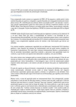 26
http://www.ip10.com.br
troncos E1/R2, por exemplo, terá que necessariamente ser executado em um appliance externo
que seja integrado ao servidor de comunicação virtualizado.
Confiabilidade
Uma comparação muito comum no segmento de PBX´s IP de pequeno e médio porte é entre
centrais baseadas em appliance integrado e aquelas baseadas em conjugação de placas de ramal,
placas tronco, PC e distribuições de software aberto executadas em PC´s de mercado. A priori,
uma solução implementada a partir de várias partes de software e hardware tenderá a ter um
MTBF (Mean Time Between Failures), ou tempo médio entre falhas, razoavelmente reduzido,
o que não é o desejado. Na pior das hipóteses o MTBF do sistema será dado pelo HD ou chipset
do PC.
O MTBF médio desejável para uma Central baseada em Appliance costuma ser da ordem de 10
a 14 anos. Outro fator que afeta a confiabilidade do sistema é sua facilidade de uso.
Frequentemente desconsiderado, este fator é tão mais importante quanto maior e mais complexo
for o sistema. Um sistema baseado em interface GUI e intuitivo propiciará um treinamento mais
rápido e uma compreensão ampliada acerca do sistema e das intervenções que devem ser
adotadas.
Um sistema completo, amplamente suportado por um fabricante, inteiramente GUI (interface
gráfica), e que requeira um mínimo de customizações será em geral menos complexo de
customizar e parametrizar. Por outro lado, sistemas extremamente abertos a customizações a
fim de acomodar necessidades específicas tenderão a apresentar uma quantidade maior de
variáveis, o que levará a um suporte mais demorado e complexo, em caso de falhas.
Em outros termos uma vantagem pode ao mesmo tempo ser uma desvantagem. O fato de um
sistema ser aberto a novas aplicações abre a possibilidade de incluir um sem número de usos,
propiciados por vários fornecedores. A desvantagem é que o nível de customização poderá
requerer muita intervenção e um número elevado de homens hora para ser implementado e
mantido.
O custo de suporte ao desenvolvimento e manutenção de sistemas de telefonia que requerem
muita customização, sobretudo on-site, pode se tornar bastante elevado, por requerer
profissionais capacitados apenas para manter o sistema e os aplicativos a ele atrelados. Este
custo é muito conhecido pela sigla TCO (Total Cost of Ownership), que significa custo total de
propriedade.
Muitas vezes, o custo de aquisição pode ser extremamente baixo. Em contraposição, quando
calculamos o custo da mão de obra para manter o sistema como um todo, ainda que o custo do
hardware seja mais baixo e o sistema “freeware” base seja “gratuito”, poderá haver uma severa
penalização quanto ao custo total ao longo do tempo. Em outras palavras, o que não se gasta
com o software, gasta-se com homens-hora, sobretudo para customizações adicionais. A regra
de ouro sempre diz: “nenhum sistema freeware se mantém sozinho”. Esta assertiva pode ser
ampliada para “nada se mantém sozinho”. Tudo requer suporte. Deve-se, portanto, computar a
quantidade total de horas consumidas em implementação, customização, suporte e manutenção
para se chegar ao verdadeiro custo de um sistema.
 