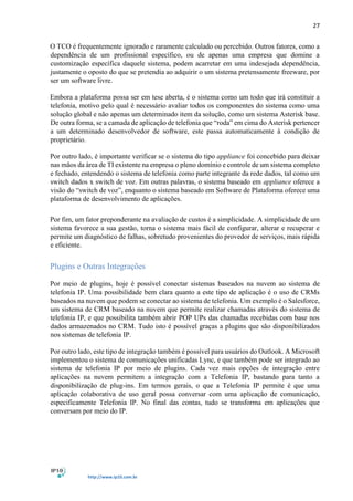 27
http://www.ip10.com.br
O TCO é frequentemente ignorado e raramente calculado ou percebido. Outros fatores, como a
dependência de um profissional específico, ou de apenas uma empresa que domine a
customização específica daquele sistema, podem acarretar em uma indesejada dependência,
justamente o oposto do que se pretendia ao adquirir o um sistema pretensamente freeware, por
ser um software livre.
Embora a plataforma possa ser em tese aberta, é o sistema como um todo que irá constituir a
telefonia, motivo pelo qual é necessário avaliar todos os componentes do sistema como uma
solução global e não apenas um determinado item da solução, como um sistema Asterisk base.
De outra forma, se a camada de aplicação de telefonia que “roda” em cima do Asterisk pertencer
a um determinado desenvolvedor de software, este passa automaticamente à condição de
proprietário.
Por outro lado, é importante verificar se o sistema do tipo appliance foi concebido para deixar
nas mãos da área de TI existente na empresa o pleno domínio e controle de um sistema completo
e fechado, entendendo o sistema de telefonia como parte integrante da rede dados, tal como um
switch dados x switch de voz. Em outras palavras, o sistema baseado em appliance oferece a
visão do “switch de voz”, enquanto o sistema baseado em Software de Plataforma oferece uma
plataforma de desenvolvimento de aplicações.
Por fim, um fator preponderante na avaliação de custos é a simplicidade. A simplicidade de um
sistema favorece a sua gestão, torna o sistema mais fácil de configurar, alterar e recuperar e
permite um diagnóstico de falhas, sobretudo provenientes do provedor de serviços, mais rápida
e eficiente.
Plugins e Outras Integrações
Por meio de plugins, hoje é possível conectar sistemas baseados na nuvem ao sistema de
telefonia IP. Uma possibilidade bem clara quanto a este tipo de aplicação é o uso de CRMs
baseados na nuvem que podem se conectar ao sistema de telefonia. Um exemplo é o Salesforce,
um sistema de CRM baseado na nuvem que permite realizar chamadas através do sistema de
telefonia IP, e que possibilita também abrir POP UPs das chamadas recebidas com base nos
dados armazenados no CRM. Tudo isto é possível graças a plugins que são disponibilizados
nos sistemas de telefonia IP.
Por outro lado, este tipo de integração também é possível para usuários do Outlook. A Microsoft
implementou o sistema de comunicações unificadas Lync, e que também pode ser integrado ao
sistema de telefonia IP por meio de plugins. Cada vez mais opções de integração entre
aplicações na nuvem permitem a integração com a Telefonia IP, bastando para tanto a
disponibilização de plug-ins. Em termos gerais, o que a Telefonia IP permite é que uma
aplicação colaborativa de uso geral possa conversar com uma aplicação de comunicação,
especificamente Telefonia IP. No final das contas, tudo se transforma em aplicações que
conversam por meio do IP.
 