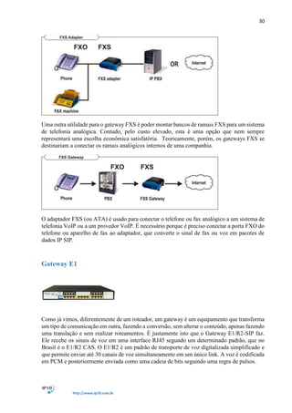 30
http://www.ip10.com.br
Uma outra utilidade para o gateway FXS é poder montar bancos de ramais FXS para um sistema
de telefonia analógica. Contudo, pelo custo elevado, esta é uma opção que nem sempre
representará uma escolha econômica satisfatória. Teoricamente, porém, os gateways FXS se
destinariam a conectar os ramais analógicos internos de uma companhia.
O adaptador FXS (ou ATA) é usado para conectar o telefone ou fax analógico a um sistema de
telefonia VoIP ou a um provedor VoIP. É necessário porque é preciso conectar a porta FXO do
telefone ou aparelho de fax ao adaptador, que converte o sinal de fax ou voz em pacotes de
dados IP SIP.
Gateway E1
Como já vimos, diferentemente de um roteador, um gateway é um equipamento que transforma
um tipo de comunicação em outra, fazendo a conversão, sem alterar o conteúdo, apenas fazendo
uma translação e sem realizar roteamentos. É justamente isto que o Gateway E1/R2-SIP faz.
Ele recebe os sinais de voz em uma interface RJ45 segundo um determinado padrão, que no
Brasil é o E1/R2 CAS. O E1/R2 é um padrão de transporte de voz digitalizada simplificado e
que permite enviar até 30 canais de voz simultaneamente em um único link. A voz é codificada
em PCM e posteriormente enviada como uma cadeia de bits seguindo uma regra de pulsos.
 