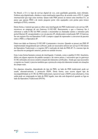 31
http://www.ip10.com.br
No Brasil, o E1 é o tipo de serviço digital de voz, com qualidade garantida, mais ofertado.
Embora seja digitalizado, obedece a uma sinalização específica, de acordo com o ITU-T, órgão
internacional que rege estas normas. Quase todo PBX possui ao menos uma interface E1, ao
passo que apenas PBX´s de muito pequeno porte vêm equipados com portas para tronco
analógico (FXO), somente.
Desta forma, é natural que para se obter uma interligação do PBX tradicional a um serviço SIP,
recorra-se ao emprego de um Gateway E1/R2-SIP. Basicamente o que o Gateway faz é
entroncar a saída E1/R2 do PBX comum e encaminhar as chamadas saintes e entrantes pela
porta Ethernet IP, encapsulando a voz em pacotes IP, obedecendo à sinalização SIP. O Gateway
faz um registro fixo na Operadora VoIP e cumpre o papel de repassador e conversor de pacotes
entre o PBX e a Operadora IP.
Outro uso dado ao Gateway E1/R2-SIP é justamente o inverso. Quando se possui um PBX IP
implementado integralmente por software, pode ser necessário utilizar um serviço E1/R2 direto
da Operadora Tradicional, e o registro SIP é realizado do lado do PBX-IP. É o mesmo tipo de
uso descrito no parágrafo anterior, porém no sentido inverso.
Esta é uma forma bastante comum de interligação. Contudo, como o padrão E1/R2, brasileiro,
difere em alguns aspectos do padrão europeu e de outros países, é necessário que os gateways
E1/R2 utilizados em nosso cenário estejam devidamente certificados. Ainda que seja necessário
o registro na Anatel, é preciso também que o protocolo esteja devidamente testado em situações
de campo reais.
Em algumas situações, dependendo do tipo de PBX, no lado do PBX tradicional, pode ser
usado, alternativamente, o protocolo ISDN. Desta forma, caso ocorra algum tipo de
incompatibilidade no E1/R2 do PBX tradicional, é possível usar o ISDN como alternativa. Esta
saída pode ser empregada no lado do PBX legado, mas não está disponível quando se liga no
lado da Operadora Tradicional (PSTN).
 