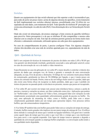 34
http://www.ip10.com.br
Switches
Quanto aos equipamentos do tipo switch ethernet que irão suportar a rede é recomendável que,
para redes de porte um pouco maior, acima de algumas dezenas de aparelhos, exista tratamento
de QoS implementado nos switches ethernet internos, possibilitando criar VLAN(s) de voz
separadas da rede dados, com tratamento de QoS. Todo aparelho de telefonia IP pressupõe que
exista uma alimentação via cabo de rede (PoE). Esta alimentação deve ser fornecida pelo Switch
PoE.
Onde não existir tal alimentação, deveremos empregar a fonte externa do aparelho telefônico
para provê-la. Outro pressuposto é o de que os telefones IP irão compartilhar o mesmo cabo
ethernet com as estações de rede. Este tipo de estrutura permite gerenciar de forma muito mais
eficiente o cabeamento estruturado, utilizando apenas um cabo para dois equipamentos.
No caso do compartilhamento de porta, é preciso configurar Vlans. Em algumas situações
clientes têm decidido criar uma rede de switches apartada para voz, separadamente da rede de
dados.
QoS – Qualidade de Serviço
QoS é um conjunto de técnicas de tratamento de pacotes de dados em redes LAN e WAN que
visa garantir um determinado resultado, geralmente associado a uma aplicação sensível, como
no caso da conversação de voz e do áudio e vídeo interativos.
Especificamente no caso da aplicação de voz sobre IP o maior desafio é controlar o trânsito dos
pacotes de dados que carregam voz, de forma a garantir a sensação de uma conversação
adequada, ou seja, livre de picotes e distorções. O tráfego de voz consome muito pouca banda
de comunicação, geralmente na faixa de 50-100Kbps por ligação, o que é muito pouco em
termos de consumo de banda. Porém, trata-se de um tráfego muito sensível a perdas, dado que
não existe uma forma eficaz de recuperar os dados perdidos, dado que o que é perdido em
termos de pacotes no passado perde a relevância no presente, mesmo que possa ser recuperado.
A Voz sobre IP, por ocorrer em tempo real, possui uma tolerância baixa a atrasos e perda de
pacotes e mesmo a variações no atraso, um fator conhecido como jitter. Aplicações que podem
ser “bufferizadas”, tais como Players de Vídeo e Som, conseguem lidar com variações na rede
simplesmente acumulando uma quantidade suficientemente grande de pacotes no buffer. Ou
seja, uma aplicação de streaming de vídeo, como o Netflix, pode lidar com o atraso
simplesmente guardando dados por um tempo para apresentar depois. Este processo utiliza
buffers, que são armazenadores temporários.
A Voz Sobre IP também lida com buffers para poder lidar com as variações de tempo de entrega.
Contudo, buffers muito grandes irão implicar em um maior tempo de entrega da Voz. O reflexo
deste método é a sensação de atraso que é sentido na ligação telefônica. Em geral isto é sentido
como aquele lapso de tempo que leva entre o que você fala e o tempo que o seu interlocutor
leva para ouvir, e em seguida responder. Este lapso de tempo torna-se aparente e degrada a
qualidade da conversação quando se emprega buffers ampliados e a conversação acaba tendo a
sua qualidade muito degradada.
 