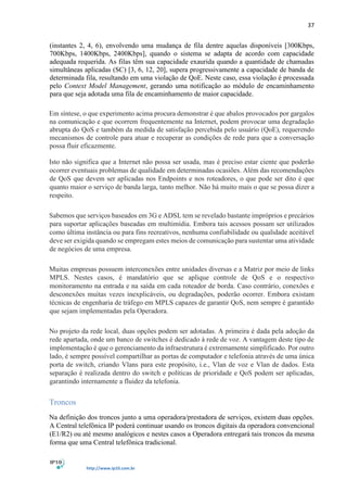 37
http://www.ip10.com.br
(instantes 2, 4, 6), envolvendo uma mudança de fila dentre aquelas disponíveis [300Kbps,
700Kbps, 1400Kbps, 2400Kbps], quando o sistema se adapta de acordo com capacidade
adequada requerida. As filas têm sua capacidade exaurida quando a quantidade de chamadas
simultâneas aplicadas (SC) [3, 6, 12, 20], supera progressivamente a capacidade de banda de
determinada fila, resultando em uma violação de QoE. Neste caso, essa violação é processada
pelo Context Model Management, gerando uma notificação ao módulo de encaminhamento
para que seja adotada uma fila de encaminhamento de maior capacidade.
Em síntese, o que experimento acima procura demonstrar é que abalos provocados por gargalos
na comunicação e que ocorrem frequentemente na Internet, podem provocar uma degradação
abrupta do QoS e também da medida de satisfação percebida pelo usuário (QoE), requerendo
mecanismos de controle para atuar e recuperar as condições de rede para que a conversação
possa fluir eficazmente.
Isto não significa que a Internet não possa ser usada, mas é preciso estar ciente que poderão
ocorrer eventuais problemas de qualidade em determinadas ocasiões. Além das recomendações
de QoS que devem ser aplicadas nos Endpoints e nos roteadores, o que pode ser dito é que
quanto maior o serviço de banda larga, tanto melhor. Não há muito mais o que se possa dizer a
respeito.
Sabemos que serviços baseados em 3G e ADSL tem se revelado bastante impróprios e precários
para suportar aplicações baseadas em multimídia. Embora tais acessos possam ser utilizados
como última instância ou para fins recreativos, nenhuma confiabilidade ou qualidade aceitável
deve ser exigida quando se empregam estes meios de comunicação para sustentar uma atividade
de negócios de uma empresa.
Muitas empresas possuem interconexões entre unidades diversas e a Matriz por meio de links
MPLS. Nestes casos, é mandatório que se aplique controle de QoS e o respectivo
monitoramento na entrada e na saída em cada roteador de borda. Caso contrário, conexões e
desconexões muitas vezes inexplicáveis, ou degradações, poderão ocorrer. Embora existam
técnicas de engenharia de tráfego em MPLS capazes de garantir QoS, nem sempre é garantido
que sejam implementadas pela Operadora.
No projeto da rede local, duas opções podem ser adotadas. A primeira é dada pela adoção da
rede apartada, onde um banco de switches é dedicado à rede de voz. A vantagem deste tipo de
implementação é que o gerenciamento da infraestrutura é extremamente simplificado. Por outro
lado, é sempre possível compartilhar as portas de computador e telefonia através de uma única
porta de switch, criando Vlans para este propósito, i.e., Vlan de voz e Vlan de dados. Esta
separação é realizada dentro do switch e políticas de prioridade e QoS podem ser aplicadas,
garantindo internamente a fluidez da telefonia.
Troncos
Na definição dos troncos junto a uma operadora/prestadora de serviços, existem duas opções.
A Central telefônica IP poderá continuar usando os troncos digitais da operadora convencional
(E1/R2) ou até mesmo analógicos e nestes casos a Operadora entregará tais troncos da mesma
forma que uma Central telefônica tradicional.
 