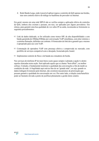 39
http://www.ip10.com.br
4. Rede Banda Larga, onde é possível aplicar regras e controles de QoS apenas nas bordas,
mas sem controle efetivo do tráfego no backbone do provedor ou Internet.
Em geral, mesmo em uma rede MPLS não se verifica sempre a aplicação efetiva de controles
de QoS, embora eles existam e possam, em tese, ser aplicados por alguns provedores. Em
síntese, para garantir uma boa qualidade de voz sobre IP na saída, recomenda-se fortemente os
seguintes procedimentos:
 Link de dados dedicado, se for utilizado como tronco SIP, de alta disponibilidade e com
banda garantida de 45Kbps/85Kbps por conversação VoIP simultânea, com jitter mínimo e
a mínima flutuação, definidos em contrato. O fornecedor do link deve garantir que o mesmo
é apropriado para uso com VoIP.
 Contratação de operadora VoIP com presença efetiva e comprovada no mercado, com
portfólio de serviços compatível com o desejado, licenciada pela Anatel..
...................................
 Implementar controle de fluxo e de banda nos roteadores de borda.
Nos serviços de telefonia IP de mais baixo custo quase sempre é adotada a opção 4, dentre
aquelas elencadas nesta seção. Será aplicado aquilo que se chama “best-effort”, ou melhor
esforço. Contudo, é fundamental monitorar a qualidade das conversações a fim de medir as
condições da rede. A fragilidade aqui está no fato de na “grande rede”, ou seja, quando os
dados trafegam livremente pela Internet, não existirem mecanismos de priorização que
possam garantir a qualidade da conversação em voz. Por outro lado, a relação custo/benefício
pode ser bastante elevada a ponto de justificar plenamente a gestão deste cenário.
 