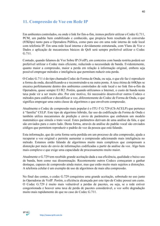 40
http://www.ip10.com.br
11. Compressão de Voz em Rede IP
Em ambientes controlados, ou onde o link for fim-a-fim, iremos preferir utilizar o Codec G.711,
PCM, um padrão bem estabilizado e conhecido, que propicia bom resultado de conversão
(85Kbps) tanto para a Operadora Pública, como para uso em uma rede interna de rede local
com telefonia IP. Em uma rede local interna e devidamente estruturada, com Vlans de Voz e
Dados e aplicação de mecanismos básicos de QoS será sempre preferível utilizar o Codec
G.711.
Contudo, quando falamos de Voz Sobre IP (VoIP), em contextos com banda restrita poderá ser
preferível utilizar o Codec mais eficiente, reduzindo a necessidade de banda. Evidentemente,
quanto maior a compressão, maior a perda em relação à informação original, embora seja
possível empregar métodos e inteligência que permitam reduzir esta perda.
O Codec G.711 é do tipo chamado Codec de Forma de Onda, ou seja, o que ele faz é reproduzir
a forma da onda, decodificando-a e reconstruindo-a na outra ponta. A taxa ótima de 64Kbps se
encaixa perfeitamente dentro dos ambientes controlados de rede local e no link fim-a-fim da
Operadora, quase sempre E1/R2. Porém, quando utilizamos a Internet, o custo de banda nesta
taxa pode vir a ser muito alto. Por este motivo, foi necessário desenvolver outros Codecs e
métodos para codificar e decodificar a voz, diferentemente do Codec de Forma de Onda, o que
significa empregar uma outra classe de algoritmos e que envolvem compressão.
Atualmente o Codec de compressão mais popular é o ITU-T G.729 (CS-ACELP) que pertence
à “família” CELP. Este tipo de algoritmo híbrido, faz uso da codificação da Forma de Onda e
também utiliza mecanismos de predição e envio de parâmetros que embutem um modelo
matemático que simula o trato vocal. Estes parâmetros derivam de uma análise da fala, e que
são enviados para o outro lado. Desta forma, através da análise do padrão vocal são enviados
códigos que permitem reproduzir o padrão de voz da pessoa que está falando.
Esta informação, que de certa forma seria perdida em um processo de alta compressão, ajuda a
recuperar a voz original e permite aumentar a compressão adicionando mais inteligência no
método. Estamos então falando de algoritmos muito mais complexos que compensam a
distorção por meio do envio de informações codificadas a partir da análise da voz. Algo bem
mais complexo e que exige uma capacidade de processamento muito maior.
Atualmente o G.729 tem recebido grande aceitação dada a sua eficiência, qualidade e baixo uso
de banda, bem como sua disseminação. Recentemente outros Codecs começaram a ganhar
destaque, capazes de compressão ainda maior, mas que estão muito mais sujeitos a distorções.
A telefonia celular é um exemplo de uso de algoritmos de mais alta compressão.
No final das contas, o codec G.729 conquistou uma grande aceitação, sobretudo no uso junto
às Operadoras de VoIP. Porém, a eficiência alcançada por este tipo de Codec possui um custo.
O Codec G.729 é muito mais vulnerável a perdas de pacotes, ou seja, se a rede estiver
congestionada e houver uma taxa de perda de pacotes considerável, a voz sofre degradação
muito mais rapidamente do que no caso do Codec G.711.
 