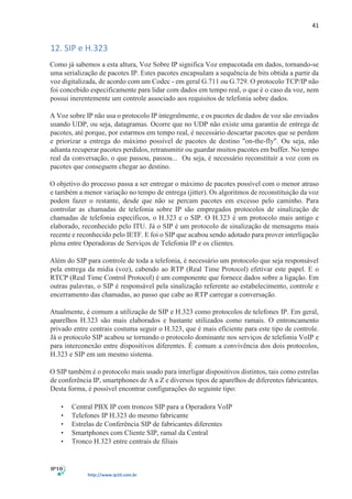 41
http://www.ip10.com.br
12. SIP e H.323
Como já sabemos a esta altura, Voz Sobre IP significa Voz empacotada em dados, tornando-se
uma serialização de pacotes IP. Estes pacotes encapsulam a sequência de bits obtida a partir da
voz digitalizada, de acordo com um Codec - em geral G.711 ou G.729. O protocolo TCP/IP não
foi concebido especificamente para lidar com dados em tempo real, o que é o caso da voz, nem
possui inerentemente um controle associado aos requisitos de telefonia sobre dados.
A Voz sobre IP não usa o protocolo IP integralmente, e os pacotes de dados de voz são enviados
usando UDP, ou seja, datagramas. Ocorre que no UDP não existe uma garantia de entrega de
pacotes, até porque, por estarmos em tempo real, é necessário descartar pacotes que se perdem
e priorizar a entrega do máximo possível de pacotes de destino "on-the-fly". Ou seja, não
adianta recuperar pacotes perdidos, retransmitir ou guardar muitos pacotes em buffer. No tempo
real da conversação, o que passou, passou... Ou seja, é necessário reconstituir a voz com os
pacotes que conseguem chegar ao destino.
O objetivo do processo passa a ser entregar o máximo de pacotes possível com o menor atraso
e também a menor variação no tempo de entrega (jitter). Os algoritmos de reconstituição da voz
podem fazer o restante, desde que não se percam pacotes em excesso pelo caminho. Para
controlar as chamadas de telefonia sobre IP são empregados protocolos de sinalização de
chamadas de telefonia específicos, o H.323 e o SIP. O H.323 é um protocolo mais antigo e
elaborado, reconhecido pelo ITU. Já o SIP é um protocolo de sinalização de mensagens mais
recente e reconhecido pelo IETF. E foi o SIP que acabou sendo adotado para prover interligação
plena entre Operadoras de Serviços de Telefonia IP e os clientes.
Além do SIP para controle de toda a telefonia, é necessário um protocolo que seja responsável
pela entrega da mídia (voz), cabendo ao RTP (Real Time Protocol) efetivar este papel. E o
RTCP (Real Time Control Protocol) é um componente que fornece dados sobre a ligação. Em
outras palavras, o SIP é responsável pela sinalização referente ao estabelecimento, controle e
encerramento das chamadas, ao passo que cabe ao RTP carregar a conversação.
Atualmente, é comum a utilização de SIP e H.323 como protocolos de telefones IP. Em geral,
aparelhos H.323 são mais elaborados e bastante utilizados como ramais. O entroncamento
privado entre centrais costuma seguir o H.323, que é mais eficiente para este tipo de controle.
Já o protocolo SIP acabou se tornando o protocolo dominante nos serviços de telefonia VoIP e
para interconexão entre dispositivos diferentes. É comum a convivência dos dois protocolos,
H.323 e SIP em um mesmo sistema.
O SIP também é o protocolo mais usado para interligar dispositivos distintos, tais como estrelas
de conferência IP, smartphones de A a Z e diversos tipos de aparelhos de diferentes fabricantes.
Desta forma, é possível encontrar configurações do seguinte tipo:
• Central PBX IP com troncos SIP para a Operadora VoIP
• Telefones IP H.323 do mesmo fabricante
• Estrelas de Conferência SIP de fabricantes diferentes
• Smartphones com Cliente SIP, ramal da Central
• Tronco H.323 entre centrais de filiais
 