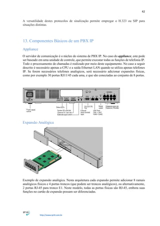 42
http://www.ip10.com.br
A versatilidade destes protocolos de sinalização permite empregar o H.323 ou SIP para
situações distintas.
13. Componentes Básicos de um PBX IP
Appliance
O servidor de comunicação é o núcleo do sistema de PBX IP. No caso do appliance, este pode
ser baseado em uma unidade de controle, que permite executar todas as funções de telefonia IP.
Todo o processamento de chamadas é realizado por meio deste equipamento. No caso a seguir
descrito é necessário apenas a CPU e a saída Ethernet LAN quando se utiliza apenas telefones
IP. Se forem necessários telefones analógicos, será necessário adicionar expansões físicas,
como por exemplo 30 portas RJ11/45 cada uma, e que são conectadas ao conjunto de 8 portas.
Expansão Analógica
Exemplo de expansão analógica. Nesta arquitetura cada expansão permite adicionar 8 ramais
analógicos físicos e 4 portas troncos (que podem ser troncos analógicos), ou alternativamente,
2 portas RJ-45 para tronco E1. Neste modelo, todas as portas físicas são RJ-45, embora suas
funções no cartão de expansão possam ser diferenciadas.
 