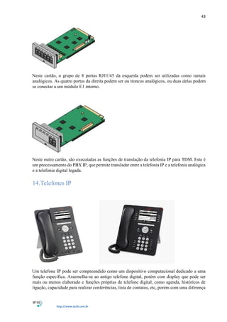 43
http://www.ip10.com.br
Neste cartão, o grupo de 8 portas RJ11/45 da esquerda podem ser utilizadas como ramais
analógicos. As quatro portas da direita podem ser ou troncos analógicos, ou duas delas podem
se conectar a um módulo E1 interno.
Neste outro cartão, são executadas as funções de translação da telefonia IP para TDM. Este é
um processamento do PBX IP, que permite transladar entre a telefonia IP e a telefonia analógica
e a telefonia digital legada.
14.Telefones IP
Um telefone IP pode ser compreendido como um dispositivo computacional dedicado a uma
função específica. Assemelha-se ao antigo telefone digital, porém com display que pode ser
mais ou menos elaborado e funções próprias de telefone digital, como agenda, históricos de
ligação, capacidade para realizar conferências, lista de contatos, etc, porém com uma diferença
 