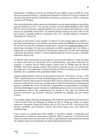 44
http://www.ip10.com.br
fundamental. A interface de conexão do Telefone IP com o PBX, no caso um PBX IP, é feita
através de uma porta Ethernet, a segunda porta Ethernet do Telefone IP. Em geral, telefones IP
devem ter duas portas ethernet, destinando-se uma delas à conexão com o switch e a outra para
conexão ao PC Desktop.
Esta construção permite utilizar apenas um cabeamento, que não requer nenhuma característica
especial, podendo ser CAT 5. No caso dos switches, havendo disponibilidade de PoE, IEEE
802.3af, é possível alimentar o aparelho telefônico por meio do cabo de rede, desde que o switch
possua esta capacidade (switch PoE). Tal estrutura permite empregar um único cabo de rede
para conectar o aparelho telefônico, juntamente com o PC e também dispensa a tomada de
alimentação do Telefone IP.
Em geral, na rede interna, vamos escolher o Codec G.711 para trafegar dados de telefonia, o
que requer uma banda de cerca de 85Kbps, uma fração mínima dos 100Mbps do Fast Ethernet.
No caso da Voz Sobre IP a qualidade é função única e exclusiva de controle de tráfego, muito
mais do que velocidade. Em uma rede estruturada com QoS e separação entre voz e dados, o
impacto da voz na banda total disponível internamente é desprezível. É muito mais importante
a aplicação das políticas de QoS e a correta implementação das VLANs, do que a velocidade
nominal no cabo de rede.
No PBX IP, toda a comunicação irá convergir por uma única porta Ethernet. E ainda que todos
os ramais estivessem em conversação ativa, simultaneamente, algo muito improvável de
acontecer, o consumo total de banda chegará a pouco mais de 30Mbps para um link de
100Mbps. Não haverá, portanto, gargalo. Estes números ressaltam um fato: em comunicação
em tempo real, é mais importante o controle da banda e do fluxo do tráfego do que o tamanho
da banda. Isto é, qualidade versus quantidade simples e bruta.
Algumas implementações valem-se do que podemos chamar de “força bruta”, ou seja, o “best
effort”. Supondo que temos um link de banda larga generoso e que o consumo de voz em uma
rede local é mínimo, abre-se mão do controle de QoS, tanto no controle dos roteadores de borda
como nos switches locais. Neste caso, acredita-se que o sobre-provisionamento é suficiente para
garantir a qualidade do serviço, favorecendo a simplicidade na implementação. O problema
neste tipo de abordagem é que ao favorecer a simplicidade gerencial, através da crença no sobre-
provisionamento abre-se mão completamente do controle. E uma rede sem controle não
possuirá mecanismos que permitam solucionar problemas de qualidade que por ventura
ocorram.
Um exemplo simples deste tipo de abordagem e dos problemas que poderão advir da mesma é
o fato de poder haver uma flutuação de tráfego na rede do cliente que poderá, em alguns
momentos, estrangular a banda de telefonia, seja na LAN, seja na WAN, e não haverá como
detectar o problema, nem monitorar o mesmo. Não haverá, nestes casos, como realizar um
troubleshooting.
Como veremos na segunda parte deste trabalho, é necessário método e organização para
implementar um sistema de comunicações unificadas estável e suportável. As variáveis de um
sistema de comunicação são muito mais elevadas e o gerenciamento operacional de um sistema
tão complexo requer uma metodologia de suporte aplicada rigorosamente.
 