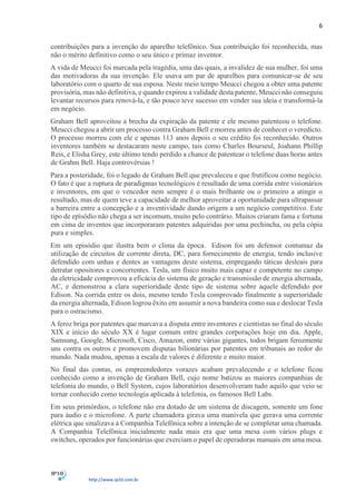 6
http://www.ip10.com.br
contribuições para a invenção do aparelho telefônico. Sua contribuição foi reconhecida, mas
não o mérito definitivo como o seu único e primaz inventor.
A vida de Meucci foi marcada pela tragédia, uma das quais, a invalidez de sua mulher, foi uma
das motivadoras da sua invenção. Ele usava um par de aparelhos para comunicar-se de seu
laboratório com o quarto de sua esposa. Neste meio tempo Meucci chegou a obter uma patente
provisória, mas não definitiva, e quando expirou a validade desta patente, Meucci não conseguiu
levantar recursos para renová-la, e tão pouco teve sucesso em vender sua ideia e transformá-la
em negócio.
Graham Bell aproveitou a brecha da expiração da patente e ele mesmo patenteou o telefone.
Meucci chegou a abrir um processo contra Graham Bell e morreu antes de conhecer o veredicto.
O processo morreu com ele e apenas 113 anos depois o seu crédito foi reconhecido. Outros
inventores também se destacaram neste campo, tais como Charles Bourseul, Joahann Phillip
Reis, e Elisha Grey, este último tendo perdido a chance de patentear o telefone duas horas antes
de Grahm Bell. Haja controvérsias !
Para a posteridade, foi o legado de Graham Bell que prevaleceu e que frutificou como negócio.
O fato é que a ruptura de paradigmas tecnológicos é resultado de uma corrida entre visionários
e inventores, em que o vencedor nem sempre é o mais brilhante ou o primeiro a atingir o
resultado, mas de quem teve a capacidade de melhor aproveitar a oportunidade para ultrapassar
a barreira entre a concepção e a inventividade dando origem a um negócio competitivo. Este
tipo de episódio não chega a ser incomum, muito pelo contrário. Muitos criaram fama e fortuna
em cima de inventos que incorporaram patentes adquiridas por uma pechincha, ou pela cópia
pura e simples.
Em um episódio que ilustra bem o clima da época. Edison foi um defensor contumaz da
utilização de circuitos de corrente direta, DC, para fornecimento de energia, tendo inclusive
defendido com unhas e dentes as vantagens deste sistema, empregando táticas desleais para
detratar opositores e concorrentes. Tesla, um físico muito mais capaz e competente no campo
da eletricidade comprovou a eficácia do sistema de geração e transmissão de energia alternada,
AC, e demonstrou a clara superioridade deste tipo de sistema sobre aquele defendido por
Edison. Na corrida entre os dois, mesmo tendo Tesla comprovado finalmente a superioridade
da energia alternada, Edison logrou êxito em assumir a nova bandeira como sua e deslocar Tesla
para o ostracismo.
A feroz briga por patentes que marcava a disputa entre inventores e cientistas no final do século
XIX e início do século XX é lugar comum entre grandes corporações hoje em dia. Apple,
Samsung, Google, Microsoft, Cisco, Amazon, entre várias gigantes, todos brigam ferozmente
uns contra os outros e promovem disputas bilionárias por patentes em tribunais ao redor do
mundo. Nada mudou, apenas a escala de valores é diferente e muito maior.
No final das contas, os empreendedores vorazes acabam prevalecendo e o telefone ficou
conhecido como a invenção de Graham Bell, cujo nome batizou as maiores companhias de
telefonia do mundo, o Bell System, cujos laboratórios desenvolveram tudo aquilo que veio se
tornar conhecido como tecnologia aplicada à telefonia, os famosos Bell Labs.
Em seus primórdios, o telefone não era dotado de um sistema de discagem, somente um fone
para áudio e o microfone. A parte chamadora girava uma manivela que gerava uma corrente
elétrica que sinalizava à Companhia Telefônica sobre a intenção de se completar uma chamada.
A Companhia Telefônica inicialmente nada mais era que uma mesa com vários plugs e
switches, operados por funcionárias que exerciam o papel de operadoras manuais em uma mesa.
 
