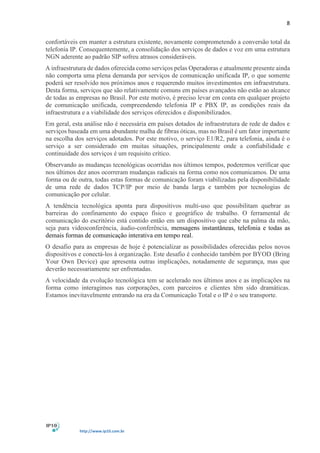 8
http://www.ip10.com.br
confortáveis em manter a estrutura existente, novamente comprometendo a conversão total da
telefonia IP. Consequentemente, a consolidação dos serviços de dados e voz em uma estrutura
NGN aderente ao padrão SIP sofreu atrasos consideráveis.
A infraestrutura de dados oferecida como serviços pelas Operadoras e atualmente presente ainda
não comporta uma plena demanda por serviços de comunicação unificada IP, o que somente
poderá ser resolvido nos próximos anos e requerendo muitos investimentos em infraestrutura.
Desta forma, serviços que são relativamente comuns em países avançados não estão ao alcance
de todas as empresas no Brasil. Por este motivo, é preciso levar em conta em qualquer projeto
de comunicação unificada, compreendendo telefonia IP e PBX IP, as condições reais da
infraestrutura e a viabilidade dos serviços oferecidos e disponibilizados.
Em geral, esta análise não é necessária em países dotados de infraestrutura de rede de dados e
serviços baseada em uma abundante malha de fibras óticas, mas no Brasil é um fator importante
na escolha dos serviços adotados. Por este motivo, o serviço E1/R2, para telefonia, ainda é o
serviço a ser considerado em muitas situações, principalmente onde a confiabilidade e
continuidade dos serviços é um requisito crítico.
Observando as mudanças tecnológicas ocorridas nos últimos tempos, poderemos verificar que
nos últimos dez anos ocorreram mudanças radicais na forma como nos comunicamos. De uma
forma ou de outra, todas estas formas de comunicação foram viabilizadas pela disponibilidade
de uma rede de dados TCP/IP por meio de banda larga e também por tecnologias de
comunicação por celular.
A tendência tecnológica aponta para dispositivos multi-uso que possibilitam quebrar as
barreiras do confinamento do espaço físico e geográfico de trabalho. O ferramental de
comunicação do escritório está contido então em um dispositivo que cabe na palma da mão,
seja para videoconferência, áudio-conferência, mensagens instantâneas, telefonia e todas as
demais formas de comunicação interativa em tempo real.
O desafio para as empresas de hoje é potencializar as possibilidades oferecidas pelos novos
dispositivos e conectá-los à organização. Este desafio é conhecido também por BYOD (Bring
Your Own Device) que apresenta outras implicações, notadamente de segurança, mas que
deverão necessariamente ser enfrentadas.
A velocidade da evolução tecnológica tem se acelerado nos últimos anos e as implicações na
forma como interagimos nas corporações, com parceiros e clientes têm sido dramáticas.
Estamos inevitavelmente entrando na era da Comunicação Total e o IP é o seu transporte.
 