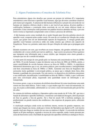 9
http://www.ip10.com.br
2. Alguns Fundamentos e Conceitos da Telefonia Fixa
Para entendermos alguns dos desafios que cercam um projeto de telefonia IP é importante
entendermos como funciona o aparelho vocal humano, algo que devemos considerar imutável,
pelo menos por enquanto. A natureza da fala humana influenciou o projeto de conversão da voz
humana em impulsos elétricos desde o início e, por incrível que pareça, diversos padrões e
codificações herdaram a construção desta conversão da voz em sinais elétricos desde os
primórdios. Estas construções estão presentes nos padrões técnicos adotados até hoje, e por este
motivo torna-se importante compreender como evoluiu o processo de telefonia.
A fala humana ocorre como resultado do ar sendo forçado para fora dos pulmões através do
aparelho vocal, composto pelas cordas vocais. Os sons da voz resultam da vibração das cordas
vocais, que geram sons em um determinado espectro de frequências. A energia gerada pelo
aparelho vocal humano converte-se então em ondas sonoras que cobrem este espectro de
frequências. Nossa voz, portanto, nada mais é do que vibrações de ondas que se propagam pelo
ar.
Quando escutamos um som, que reverbera em nosso tímpano, são gerados estímulos que são
conduzidos até o nosso cérebro por nervos auditivos. Aqui ocorre um processo físico-químico
que transporta esta informação para o nosso cérebro, que interpreta estes sinais gerando a
sensação que nos dá o sentido da audição.
A maior parte da energia do som gerado pela voz humana está concentrada na faixa de 300Hz
até 3KHz. O ouvido humano é capaz de detectar sons na faixa de 20Hz até 20KHz, porém, a
maior sensibilidade do ouvido humano situa-se na faixa de 300Hz a 10KHz. A experiência
laboratorial demonstrou que a voz, em termos práticos, para reconhecimento e inteligibilidade
está bem concentrada na faixa de 300Hz a 3.4kHz. Aumentar esta faixa de frequência não
acrescenta muita qualidade à conversação prática, ao passo que a redução desta faixa afeta
bastante a qualidade da conversação. Por este motivo, os dispositivos de telefonia concentram
a sua codificação, decodificação e sensibilidade na faixa de 300Hz a 3.4kHz, o que é suficiente
para uma conversação plena, requerendo uma quantidade menor de informação a ser
transportada.
Em termos gerais, o que os inventores da telefonia descobriram foi como transformar uma onda
sonora em uma onda elétrica. Tudo é onda, e o que mudou aqui foi o meio de transmissão, ou
seja, do ar para a eletricidade, substituindo-se o ar como o meio de transmissão pelo par de fios
de cobre.
No sistema de telefonia analógica a Operadora aplica uma tensão de 48 Volts, DC, que tem a
função de alimentar o aparelho telefônico, e monitorar a atividade de discagem, além da posição
do fone no gancho e fora do gancho. Até o final do século XX a telefonia analógica era
predominante na grande maioria das residências e das empresas de pequeno porte, sobretudo
no Brasil.
A sinalização analógica ainda existe na telefonia interna, mesmo de grandes empresas, nos
ramais que chegam nas mesas, ainda que o tronco da Operadora seja digital ou IP, e até mesmo
quando sinal que chega no modem da sua casa ou empresa é digital. A conversão da telefonia
digital ou IP para analógica, seguindo o inverso do curso esperado, ainda é muito presente por
causa do baixíssimo custo e facilidade de aquisição dos aparelhos telefônicos analógicos físicos.
 