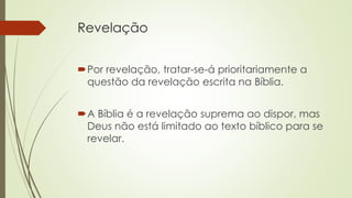 Revelação
Por revelação, tratar-se-á prioritariamente a
questão da revelação escrita na Bíblia.
A Bíblia é a revelação suprema ao dispor, mas
Deus não está limitado ao texto bíblico para se
revelar.
 