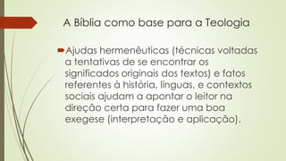 A Bíblia como base para a Teologia
Ajudas hermenêuticas (técnicas voltadas
a tentativas de se encontrar os
significados originais dos textos) e fatos
referentes à história, línguas, e contextos
sociais ajudam a apontar o leitor na
direção certa para fazer uma boa
exegese (interpretação e aplicação).
 