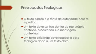 Pressupostos Teológicos
O texto bíblico é a fonte de autoridade para fé
e prática.
Um texto deve ser lido dentro do seu próprio
contexto, procurando sua mensagem
contextual.
Um texto difícil não deve receber o peso
teológico dado a um texto claro.
 