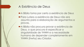 A Existência de Deus
A Bíblia toma por certo a existência de Deus
Para Lutero a existência de Deus não era
assunto para a elaboração de argumentos e
provas.
A Bíblia não procura provar a existência de
Deus, o que procura é especificar a
singularidade de YHWH e a necessidade
humana de depender completamente em
YHWH (hwhy) seu Criador.
 