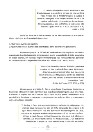 O cronista almeja demonstrar a relevância das
Escrituras para o seu próprio período de vida, embora
o seu método seja o de fazer citações e alusões a
temas e passagens mais antigas ao invés de ser o de
aplicar tudo isso às circunstâncias de sua época.
Nesse processo, a Lei, os Profetas e os Escritos são
incluídos.” (SELMAN, M. J. In: ALEXANDER et al,
2000, p. 189)
⠀⠀⠀⠀⠀⠀⠀⠀Ao ler os livros de Crônicas depois de ter lido o Pentateuco e os outros
Livros Históricos, você perceberá duas coisas:
1. Que vários eventos se repetem;
2. Que muitos desses eventos são recontados a partir de uma nova perspectiva.
⠀⠀⠀⠀⠀⠀⠀⠀Isso ocorre porque 1 e 2 Crônicas, tendo sido escritos depois da traumática
experiência do exílio babilônico, correspondem a uma recapitulação de toda a narrativa
de Israel, focando, em especial, no período monárquico e de forma ainda mais particular
na “dinastia davídica” do período unificado e nos “reis de Judá”. Sendo assim:
“O cronista tinha duas tarefas. Primeiro, precisava
explicar por que o reino de Davi havia fracassado.
Segundo, precisava deixar claro que o pequeno
estado em situação tão precária dentro do poderoso
império persa se tornaria o reino que Deus havia
prometido a Davi.”
(Bíblia de Estudo NVT, 2018, p.662)
⠀⠀⠀⠀⠀⠀⠀⠀Ocorre que no ano 538 a.C., Ciro, o rei da Pérsia (império que desbancou a
Babilônia), editou um decreto, permitindo que os judeus voltassem para a sua terra natal.
Conforme o próprio livro de Crônicas deixa claro, muitos judeus entenderam essa
possibilidade de retorno como sendo o cumprimento das profecias feitas por Jeremias e
outros profetas do passado:
“O Senhor, o Deus dos seus antepassados, advertiu-os várias vezes por
meio de seus mensageiros, pois ele tinha compaixão de seu povo e do
lugar de sua habitação. Mas eles zombaram dos mensageiros de Deus,
desprezaram as palavras dele e expuseram ao ridículo os seus profetas,
até que a ira do Senhor se levantou contra o seu povo, e já não houve
remédio. Ele enviou contra eles o rei dos babilônios [...] Os babilônios
incendiaram o templo de Deus e derrubaram o muro de Jerusalém;
 