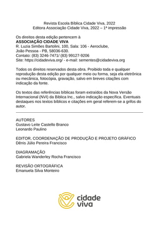 Revista Escola Bíblica Cidade Viva, 2022
Editora Associação Cidade Viva, 2022 – 1ª impressão
Os direitos desta edição pertencem à
ASSOCIAÇÃO CIDADE VIVA
R. Luzia Simões Bartolini, 100, Sala: 106 - Aeroclube,
João Pessoa - PB, 58036-630.
Contato: (83) 3246-7471/ (83) 99127-9206
Site: https://cidadeviva.org/ - e-mail: sementes@cidadeviva.org
Todos os direitos reservados desta obra. Proibido toda e qualquer
reprodução desta edição por qualquer meio ou forma, seja ela eletrônica
ou mecânica, fotocópia, gravação, salvo em breves citações com
indicação da fonte.
Os textos das referências bíblicas foram extraídos da Nova Versão
Internacional (NVI) da Biblica Inc., salvo indicação específica. Eventuais
destaques nos textos bíblicos e citações em geral referem-se a grifos do
autor.
AUTORES
Gustavo Leite Castello Branco
Leonardo Paulino
EDITOR, COORDENAÇÃO DE PRODUÇÃO E PROJETO GRÁFICO
Dênis Júlio Pereira Francisco
DIAGRAMAÇÃO
Gabriela Wanderley Rocha Francisco
REVISÃO ORTOGRÁFICA
Emanuela Silva Monteiro
 