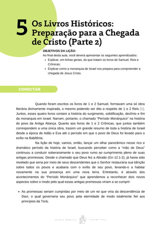 CONECTAR
Os Livros Históricos:
Preparação para a Chegada
de Cristo (Parte 2)
5
Explicar, em linhas gerais, do que tratam os livros de Samuel, Reis e
Crônicas;
Explicar como a monarquia de Israel nos prepara para compreender a
chegada de Jesus Cristo.
OBJETIVOS DA LIÇÃO:
Ao final desta aula, você deverá apresentar os seguintes aprendizados:
As promessas seriam cumpridas por meio de um rei que viria da descendência de
Davi, o qual governaria seu povo pela eternidade de modo totalmente fiel aos
princípios da Torá;
⠀⠀⠀⠀⠀⠀⠀⠀Quando foram escritos os livros de 1 e 2 Samuel, formavam uma só obra
literária divinamente inspirada, o mesmo podendo ser dito a respeito de 1 e 2 Reis [1].
Juntos, esses quatro livros contam a história do surgimento, solidificação, declínio e fim
da monarquia em Israel. Narram, portanto, o chamado “Período Monárquico” na história
do povo da Antiga Aliança. Quanto aos livros de 1 e 2 Crônicas, que juntos também
correspondem a uma única obra, trazem um grande resumo de toda a história de Israel
desde a época de Adão e Eva até o período em que o povo de Deus foi levado para o
exílio na Babilônia.
⠀⠀⠀⠀⠀⠀⠀⠀Na lição de hoje, vamos, então, lançar um olhar panorâmico nesse rico e
dramático período da história de Israel, buscando perceber como a “mão de Deus”
continuou a conduzir soberanamente o seu povo rumo ao cumprimento pleno de suas
antigas promessas. Desde o chamado que Deus fez a Abraão (Gn 12.1-2), já havia sido
revelado que seria por meio de seus descendentes que o Senhor restauraria sua bênção
sobre todos os povos e acabaria com o exílio de seu povo, levando-o a habitar
novamente na sua presença em uma nova terra. Entretanto, é através dos
acontecimentos do “Período Monárquico” que aprendemos a reconhecer dois novos
aspectos sobre o modo pelo qual essas antigas promessas viriam a se cumprir:
 