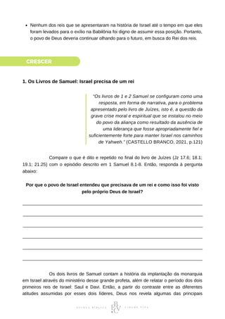 Nenhum dos reis que se apresentaram na história de Israel até o tempo em que eles
foram levados para o exílio na Babilônia foi digno de assumir essa posição. Portanto,
o povo de Deus deveria continuar olhando para o futuro, em busca do Rei dos reis.
CRESCER
1. Os Livros de Samuel: Israel precisa de um rei
“Os livros de 1 e 2 Samuel se configuram como uma
resposta, em forma de narrativa, para o problema
apresentado pelo livro de Juízes, isto é, a questão da
grave crise moral e espiritual que se instalou no meio
do povo da aliança como resultado da ausência de
uma liderança que fosse apropriadamente fiel e
suficientemente forte para manter Israel nos caminhos
de Yahweh.” (CASTELLO BRANCO, 2021, p.121)
⠀⠀⠀⠀⠀⠀⠀⠀Compare o que é dito e repetido no final do livro de Juízes (Jz 17.6; 18.1;
19.1; 21.25) com o episódio descrito em 1 Samuel 8.1-8. Então, responda à pergunta
abaixo:
Por que o povo de Israel entendeu que precisava de um rei e como isso foi visto
pelo próprio Deus de Israel?
⠀⠀⠀⠀⠀⠀⠀⠀Os dois livros de Samuel contam a história da implantação da monarquia
em Israel através do ministério desse grande profeta, além de relatar o período dos dois
primeiros reis de Israel: Saul e Davi. Então, a partir do contraste entre as diferentes
atitudes assumidas por esses dois líderes, Deus nos revela algumas das principais
⠀⠀⠀⠀⠀⠀⠀⠀
 