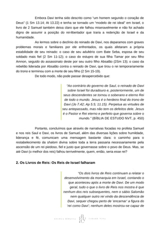 ⠀⠀⠀⠀⠀⠀⠀⠀Embora Davi tenha sido descrito como “um homem segundo o coração de
Deus” (1 Sm 13.14; At 13.22) e tenha se tornado um “modelo de rei ideal” em Israel, o
livro de 2 Samuel também deixa claro que ele falhou miseravelmente e não foi achado
digno de assumir a posição do rei-libertador que traria a redenção de Israel e da
humanidade.
⠀⠀⠀⠀⠀⠀⠀⠀Ao lermos sobre o declínio do reinado de Davi, nos deparamos com graves
problemas morais e familiares por ele enfrentados, os quais afetaram a própria
estabilidade de seu reinado: o caso de seu adultério com Bate Seba, esposa de seu
soldado mais fiel (2 Sm 11-12); o caso do estupro de sua filha Tamar por seu filho
Amnon, seguido do assassinato deste por seu outro filho Absalão (2Sm 13); o caso da
rebelião liderada por Absalão contra o reinado de Davi, que tirou o rei temporariamente
do trono e terminou com a morte de seu filho (2 Sm 15-19).
⠀⠀⠀⠀⠀⠀⠀⠀De todo modo, não pode passar desapercebido que:
“Ao contrário do governo de Saul, o reinado de Davi
sobre Israel foi duradouro e, posteriormente, um de
seus descendentes se tornou o soberano e eterno Rei
de todo o mundo. Jesus é o herdeiro final do trono de
Davi (Jo 7.42; Ap 5.5; 11.15). Perpetua as virtudes de
seu antepassado, mas não tem os defeitos dele. Jesus
é o Pastor e Rei eterno e perfeito que governa sobre o
mundo.” (BÍBLIA DE ESTUDO NVT, p. 450)
⠀⠀⠀⠀⠀⠀⠀⠀Portanto, concluímos que através de narrativas focadas no profeta Samuel
e nos reis Saul e Davi, os livros de Samuel, além das diversas lições sobre humildade,
liderança e fé, comunicam uma mensagem bastante clara: o caminho para o
restabelecimento da shalom divina sobre toda a terra passaria necessariamente pela
ascensão de um rei piedoso, fiel e justo que governasse sobre o povo de Deus. Mas, se
até Davi (o melhor dos reis) falhou terrivelmente, quem, então, seria esse rei?
2. Os Livros de Reis: Os Reis de Israel falharam
“Os dois livros de Reis continuam a relatar o
desenvolvimento da monarquia em Israel, contando o
que aconteceu após a morte de Davi. De um modo
geral, tudo o que o livro de Reis nos mostra é que
nenhum dos reis subsequentes, nem o sábio Salomão
nem qualquer outro rei vindo da descendência de
Davi, sequer chegou perto de ‘encarnar’ a figura do
‘rei como Davi’; nenhum deles mostrou-se capaz de
 