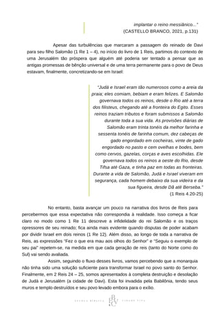 implantar o reino messiânico...”
(CASTELLO BRANCO, 2021, p.131)
⠀⠀⠀⠀⠀⠀⠀⠀Apesar das turbulências que marcaram a passagem do reinado de Davi
para seu filho Salomão (1 Re 1 – 4), no início do livro de 1 Reis, partimos do contexto de
uma Jerusalém tão próspera que alguém até poderia ser tentado a pensar que as
antigas promessas de bênção universal e de uma terra permanente para o povo de Deus
estavam, finalmente, concretizando-se em Israel:
“Judá e Israel eram tão numerosos como a areia da
praia; eles comiam, bebiam e eram felizes. E Salomão
governava todos os reinos, desde o Rio até a terra
dos filisteus, chegando até a fronteira do Egito. Esses
reinos traziam tributos e foram submissos a Salomão
durante toda a sua vida. As provisões diárias de
Salomão eram trinta tonéis da melhor farinha e
sessenta tonéis de farinha comum, dez cabeças de
gado engordado em cocheiras, vinte de gado
engordado no pasto e cem ovelhas e bodes, bem
como cervos, gazelas, corças e aves escolhidas. Ele
governava todos os reinos a oeste do Rio, desde
Tifsa até Gaza, e tinha paz em todas as fronteiras.
Durante a vida de Salomão, Judá e Israel viveram em
segurança, cada homem debaixo da sua videira e da
sua figueira, desde Dã até Berseba.”
(1 Reis 4.20-25)
⠀⠀⠀⠀⠀⠀⠀⠀No entanto, basta avançar um pouco na narrativa dos livros de Reis para
percebermos que essa expectativa não correspondia à realidade. Isso começa a ficar
claro no modo como 1 Re 11 descreve a infidelidade do rei Salomão e os traços
opressores de seu reinado; fica ainda mais evidente quando disputas de poder acabam
por dividir Israel em dois reinos (1 Re 12). Além disso, ao longo de toda a narrativa de
Reis, as expressões “Fez o que era mau aos olhos do Senhor” e “Seguiu o exemplo de
seu pai” repetem-se, na medida em que cada geração de reis (tanto do Norte como do
Sul) vai sendo avaliada.
⠀⠀⠀⠀⠀⠀⠀⠀Assim, seguindo o fluxo desses livros, vamos percebendo que a monarquia
não tinha sido uma solução suficiente para transformar Israel no povo santo do Senhor.
Finalmente, em 2 Reis 24 – 25, somos apresentados à completa destruição e desolação
de Judá e Jerusalém (a cidade de Davi). Esta foi invadida pela Babilônia, tendo seus
muros e templo destruídos e seu povo levado embora para o exílio.
 
