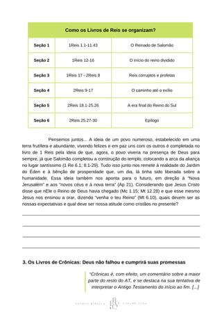 Como os Livros de Reis se organizam?
Seção 1 1Reis 1.1-11.43 O Reinado de Salomão
Seção 2 1Reis 12-16 O início do reino dividido
Seção 3 1Reis 17 - 2Reis 8 Reis corruptos e profetas
Seção 4 2Reis 9-17 O caminho até o exílio
Seção 5 2Reis 18.1-25.26 A era final do Reino do Sul
Seção 6 2Reis 25.27-30 Epílogo
⠀⠀⠀⠀⠀⠀⠀⠀Pensemos juntos... A ideia de um povo numeroso, estabelecido em uma
terra frutífera e abundante, vivendo felizes e em paz uns com os outros é completada no
livro de 1 Reis pela ideia de que, agora, o povo viveria na presença de Deus para
sempre, já que Salomão completou a construção do templo, colocando a arca da aliança
no lugar santíssimo (1 Re 6.1; 8.1-29). Tudo isso junto nos remete à realidade do Jardim
do Éden e à bênção de prosperidade que, um dia, lá tinha sido liberada sobre a
humanidade. Essa ideia também nos aponta para o futuro, em direção à “Nova
Jerusalém” e aos “novos céus e à nova terra” (Ap 21). Considerando que Jesus Cristo
disse que nEle o Reino de Deus havia chegado (Mc 1.15; Mt 12.28) e que esse mesmo
Jesus nos ensinou a orar, dizendo “venha o teu Reino” (Mt 6.10), quais devem ser as
nossas expectativas e qual deve ser nossa atitude como cristãos no presente?
3. Os Livros de Crônicas: Deus não falhou e cumprirá suas promessas
“Crônicas é, com efeito, um comentário sobre a maior
parte do resto do AT, e se destaca na sua tentativa de
interpretar o Antigo Testamento do início ao fim. [...]
 