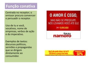 Função conativa
Centrada no receptor; o
emissor procura convencer
e persuadir o receptor.
Uso de tu e você,
vocativos, nome de
empresas, verbos de ação
e do imperativo.
Exemplos de textos:
discursos políticos,
sermões e propagandas
que se dirigem
diretamente ao
consumidor.

 