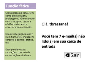 Função fática
Centralizada no canal, tem
como objetivo abrir,
prolongar ou não o contato
com o receptor, testar a
eficiência do canal e
encerrar a comunicação.
Uso de interjeições (ahn?,
Hum hum, etc), linguagem
corporal e gestual, gráfica,
etc.
Exemplo de textos:
saudações, controle da
conversação e similares.

Olá, tbressane!
Você tem 7 e-mail(s) não
lido(s) em sua caixa de
entrada

 