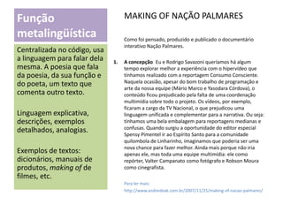 MAKING OF NAÇÃO PALMARES

Função
metalingüística
Centralizada no código, usa
a linguagem para falar dela
mesma. A poesia que fala
da poesia, da sua função e
do poeta, um texto que
comenta outro texto.
Linguagem explicativa,
descrições, exemplos
detalhados, analogias.

Exemplos de textos:
dicionários, manuais de
produtos, making of de
filmes, etc.

Como foi pensado, produzido e publicado o documentário
interativo Nação Palmares.
1.

A concepção Eu e Rodrigo Savazoni queríamos há algum
tempo explorar melhor a experiência com o hipervídeo que
tínhamos realizado com a reportagem Consumo Consciente.
Naquela ocasião, apesar do bom trabalho de programação e
arte da nossa equipe (Mário Marco e Yasodara Córdova), o
conteúdo ficou prejudicado pela falta de uma coordenação
multimídia sobre todo o projeto. Os vídeos, por exemplo,
ficaram a cargo da TV Nacional, o que prejudicou uma
linguagem unificada e complementar para a narrativa. Ou seja:
tínhamos uma bela embalagem para reportagens medianas e
confusas. Quando surgiu a oportunidade do editor especial
Spensy Pimentel ir ao Espírito Santo para a comunidade
quilombola de Linharinho, imaginamos que poderia ser uma
nova chance para fazer melhor. Ainda mais porque não iria
apenas ele, mas toda uma equipe multimídia: ele como
repórter, Valter Campanato como fotógrafo e Robson Moura
como cinegrafista.
Para ler mais:
http://www.andredeak.com.br/2007/11/25/making-of-nacao-palmares/

 
