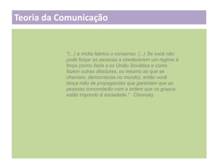 Teoria da Comunicação

"(...) a mídia fabrica o consenso. (...) Se você não
pode forçar as pessoas a obedecerem um regime à
força (como fazia a ex União Soviética e como
fazem outras ditaduras, ou mesmo as que se
chamam, democracias no mundo), então você
lança mão de propagandas que garantam que as
pessoas concordarão com a ordem que os grupos
estão impondo à sociedade.“ Chomsky

 