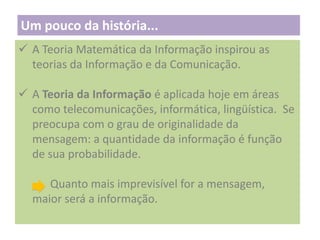 Um pouco da história...
 A Teoria Matemática da Informação inspirou as
teorias da Informação e da Comunicação.
 A Teoria da Informação é aplicada hoje em áreas
como telecomunicações, informática, lingüística. Se
preocupa com o grau de originalidade da
mensagem: a quantidade da informação é função
de sua probabilidade.
Quanto mais imprevisível for a mensagem,
maior será a informação.

 