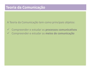 Teoria da Comunicação

A Teoria da Comunicação tem como principais objetos:
 Compreender e estudar os processos comunicativos
 Compreender e estudar os meios de comunicação

 