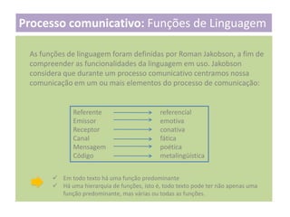 Processo comunicativo: Funções de Linguagem
As funções de linguagem foram definidas por Roman Jakobson, a fim de
compreender as funcionalidades da linguagem em uso. Jakobson
considera que durante um processo comunicativo centramos nossa
comunicação em um ou mais elementos do processo de comunicação:

Referente
Emissor
Receptor
Canal
Mensagem
Código

referencial
emotiva
conativa
fática
poética
metalingüística

 Em todo texto há uma função predominante
 Há uma hierarquia de funções, isto é, todo texto pode ter não apenas uma
função predominante, mas várias ou todas as funções.

 