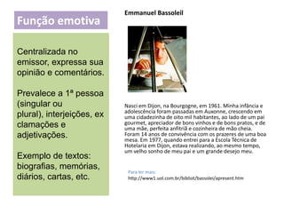 Função emotiva

Emmanuel Bassoleil

Centralizada no
emissor, expressa sua
opinião e comentários.
Prevalece a 1ª pessoa
(singular ou
plural), interjeições, ex
clamações e
adjetivações.

Exemplo de textos:
biografias, memórias,
diários, cartas, etc.

Nasci em Dijon, na Bourgogne, em 1961. Minha infância e
adolescência foram passadas em Auxonne, crescendo em
uma cidadezinha de oito mil habitantes, ao lado de um pai
gourmet, apreciador de bons vinhos e de bons pratos, e de
uma mãe, perfeita anfitriã e cozinheira de mão cheia.
Foram 14 anos de convivência com os prazeres de uma boa
mesa. Em 1977, quando entrei para a Escola Técnica de
Hotelaria em Dijon, estava realizando, ao mesmo tempo,
um velho sonho de meu pai e um grande desejo meu.

Para ler mais:
http://www1.uol.com.br/bibliot/bassolei/apresent.htm

 