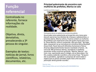 Principal palestrante de encontro com
mulheres de prefeitos, Marisa se cala

Função
referencial

Lula Marques/Folha Imagem

Centralizada no
referente, fornece
informações da
realidade.
Objetiva, direta,
denotativa,
prevalecendo a 3ª
pessoa do singular.

Exemplos de textos:
notícias de jornal, livros
científicos, relatórios,
documentos, etc.

Participante dorme em palestra no encontro de prefeitos

 

Anunciada como palestrante principal de uma mesa para
discutir parcerias nos direitos de crianças e adolescentes, a
primeira-dama, Marisa Letícia, frustrou ontem as mulheres
de prefeitos que esperaram mais de quatro horas para ouvila. Dona Marisa, como é conhecida, não quis falar. No lugar
dela, revezaram-se ao microfone os ministros Dilma Rousseff
(Casa Civil), Paulo Vanucchi (Direitos Humanos) e Patrus
Ananias (Desenvolvimento Social e Combate à Fome). As
cerca de 300 primeiras-damas, secretárias e prefeitas
presentes ainda insistiram gritando "Marisa, Marisa", em
coro, mas, apontando para o relógio, ela se desculpou. Por
fim, acabou cedendo e proferiu uma única frase: "Só quero
dar os parabéns, agradecer a presença de vocês todas e
espero que eu possa convidar vocês mais uma vez para
participar desta grande reunião".
Para ler mais:
http://www1.folha.uol.com.br/fsp/brasil/fc1102200903.htm

 