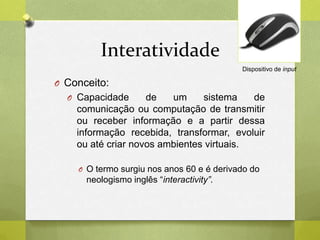 Interatividade
O Conceito:
O Capacidade de um sistema de
comunicação ou computação de transmitir
ou receber informação e a partir dessa
informação recebida, transformar, evoluir
ou até criar novos ambientes virtuais.
O O termo surgiu nos anos 60 e é derivado do
neologismo inglês “interactivity”.
Dispositivo de input
 