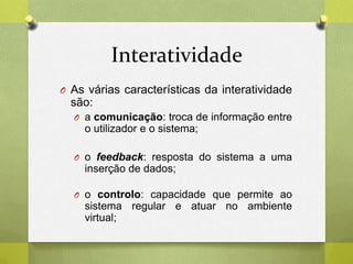 Interatividade
O As várias características da interatividade
são:
O a comunicação: troca de informação entre
o utilizador e o sistema;
O o feedback: resposta do sistema a uma
inserção de dados;
O o controlo: capacidade que permite ao
sistema regular e atuar no ambiente
virtual;
 
