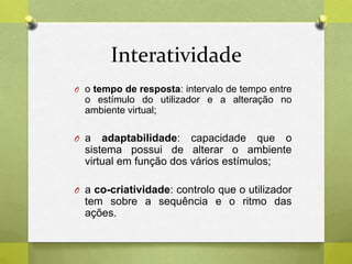 Interatividade
O o tempo de resposta: intervalo de tempo entre
o estímulo do utilizador e a alteração no
ambiente virtual;
O a adaptabilidade: capacidade que o
sistema possui de alterar o ambiente
virtual em função dos vários estímulos;
O a co-criatividade: controlo que o utilizador
tem sobre a sequência e o ritmo das
ações.
 