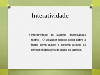 Interatividade
O interatividade de suporte (interatividade
reativa). O utilizador recebe apoio sobre a
forma como utilizar o sistema através de
simples mensagens de ajuda ou tutoriais.
 