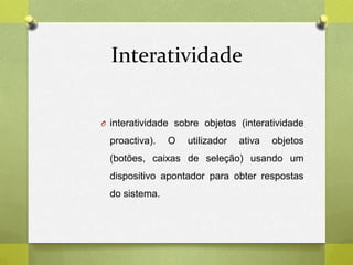 Interatividade
O interatividade sobre objetos (interatividade
proactiva). O utilizador ativa objetos
(botões, caixas de seleção) usando um
dispositivo apontador para obter respostas
do sistema.
 