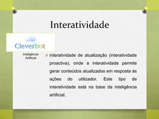 Interatividade
O interatividade de atualização (interatividade
proactiva), onde a interatividade permite
gerar conteúdos atualizados em resposta às
ações do utilizador. Este tipo de
interatividade está na base da inteligência
artificial.
Inteligência
Artificial
 