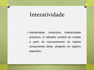Interatividade
O interatividade construtiva (interatividade
proactiva). O utilizador constrói um modelo
a partir do manuseamento de objetos
componentes deste, atingindo um objetivo
específico .
 