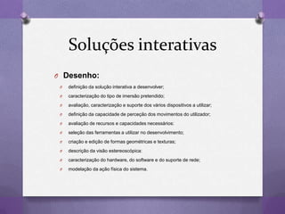 Soluções interativas
O Desenho:
O definição da solução interativa a desenvolver;
O caracterização do tipo de imersão pretendido;
O avaliação, caracterização e suporte dos vários dispositivos a utilizar;
O definição da capacidade de perceção dos movimentos do utilizador;
O avaliação de recursos e capacidades necessários:
O seleção das ferramentas a utilizar no desenvolvimento;
O criação e edição de formas geométricas e texturas;
O descrição da visão estereoscópica:
O caracterização do hardware, do software e do suporte de rede;
O modelação da ação física do sistema.
 