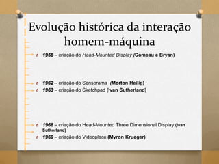 Evolução histórica da interação
homem-máquina
O 1958 – criação do Head-Mounted Display (Comeau e Bryan)
O 1962 – criação do Sensorama (Morton Heilig)
O 1963 – criação do Sketchpad (Ivan Sutherland)
O 1968 – criação do Head-Mounted Three Dimensional Display (Ivan
Sutherland)
O 1969 – criação do Videoplace (Myron Krueger)
 