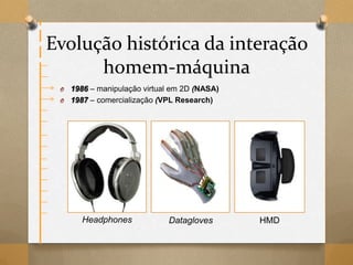 Evolução histórica da interação
homem-máquina
O 1986 – manipulação virtual em 2D (NASA)
O 1987 – comercialização (VPL Research)
Headphones Datagloves HMD
 