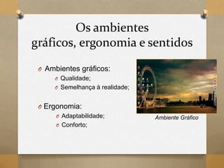 Os ambientes
gráficos, ergonomia e sentidos
O Ambientes gráficos:
O Qualidade;
O Semelhança à realidade;
O Ergonomia:
O Adaptabilidade;
O Conforto;
Ambiente Gráfico
 