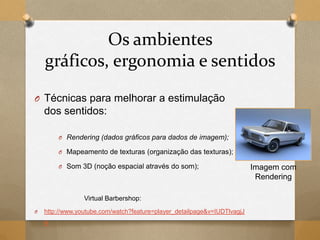 Os ambientes
gráficos, ergonomia e sentidos
O Técnicas para melhorar a estimulação
dos sentidos:
O Rendering (dados gráficos para dados de imagem);
O Mapeamento de texturas (organização das texturas);
O Som 3D (noção espacial através do som);
Virtual Barbershop:
O http://www.youtube.com/watch?feature=player_detailpage&v=IUDTlvagjJ
A
Imagem com
Rendering
 