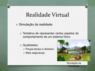 Realidade Virtual
O Simulação da realidade:
O Tentativa de representar certos aspetos do
comportamento de um sistema físico
O Qualidades:
O Poupa tempo e dinheiro;
O Mais segurança;
Simulação da
Realidade
 