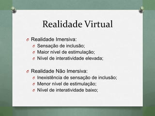Realidade Virtual
O Realidade Imersiva:
O Sensação de inclusão;
O Maior nível de estimulação;
O Nível de interatividade elevada;
O Realidade Não Imersiva:
O Inexistência de sensação de inclusão;
O Menor nível de estimulação;
O Nível de interatividade baixo;
 