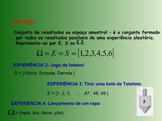 Definição:
Conjunto de resultados ou espaço amostral – é o conjunto formado
por todos os resultados possíveis de uma experiência aleatória.
Representa-se por E, S ou .Ω
.
{ }6,5,4,3,2,1===Ω SE
EXPERIÊNCIA 2: Jogo de futebol
S = {Vitória, Empate, Derrota }
EXPERIÊNCIA 3: Tirar uma bola de Totoloto
E = {1, 2, 3, ... ,47, 48, 49 }
EXPERIÊNCIA 4: Lançamento de um rapa
= {rapa, tira, deixa ,põe}Ω
R
 